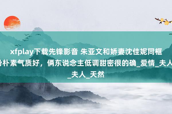 xfplay下载先锋影音 朱亚文和娇妻沈佳妮同框，打扮朴素气质好，俩东说念主低调甜密很的确_爱情_夫人_天然