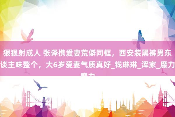 狠狠射成人 张译携爱妻荒僻同框，西安装黑裤男东谈主味整个，大6岁爱妻气质真好_钱琳琳_浑家_魔力