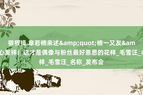 狠狠操 章若楠亲述&quot;楠一又友&quot;暖心发祥！这才是偶像与粉丝最好意思的花样_毛雪汪_名称_发布会