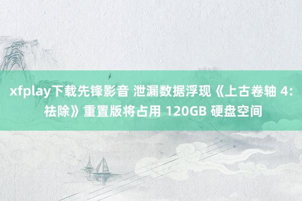 xfplay下载先锋影音 泄漏数据浮现《上古卷轴 4: 祛除》重置版将占用 120GB 硬盘空间