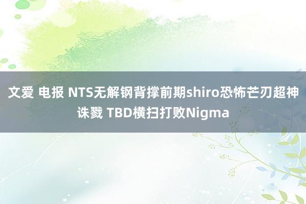 文爱 电报 NTS无解钢背撑前期shiro恐怖芒刃超神诛戮 TBD横扫打败Nigma
