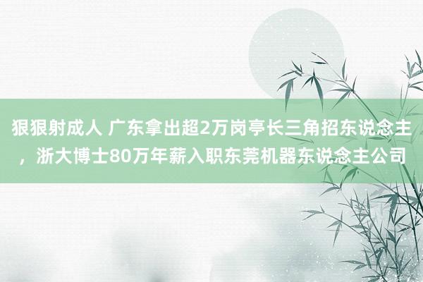 狠狠射成人 广东拿出超2万岗亭长三角招东说念主，浙大博士80万年薪入职东莞机器东说念主公司