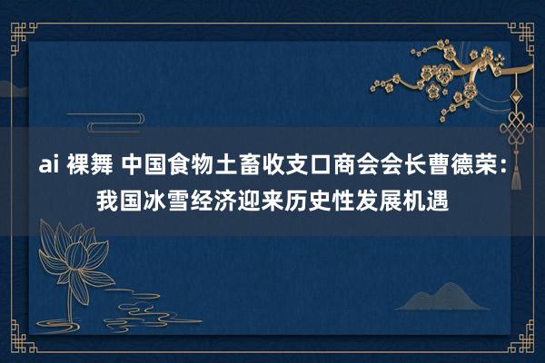 ai 裸舞 中国食物土畜收支口商会会长曹德荣：我国冰雪经济迎来历史性发展机遇