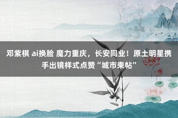 邓紫棋 ai换脸 魔力重庆，长安同业！原土明星携手出镜样式点赞“城市柬帖”