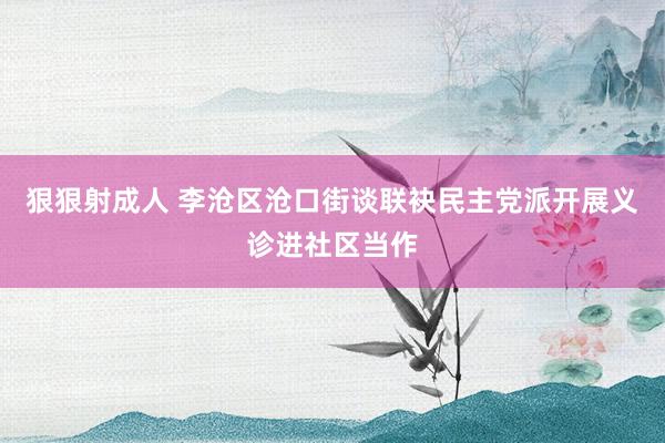 狠狠射成人 李沧区沧口街谈联袂民主党派开展义诊进社区当作