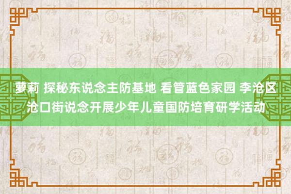 萝莉 探秘东说念主防基地 看管蓝色家园 李沧区沧口街说念开展少年儿童国防培育研学活动
