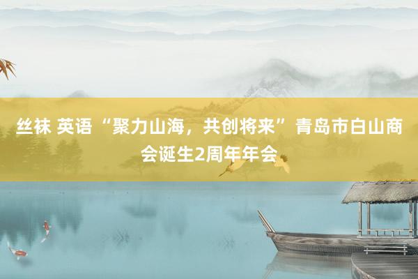 丝袜 英语 “聚力山海，共创将来” 青岛市白山商会诞生2周年年会