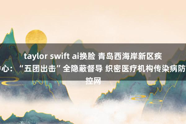 taylor swift ai换脸 青岛西海岸新区疾控中心：“五团出击”全隐蔽督导 织密医疗机构传染病防控网