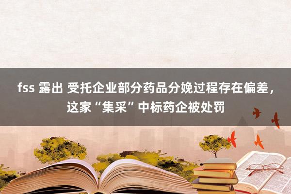 fss 露出 受托企业部分药品分娩过程存在偏差，这家“集采”中标药企被处罚