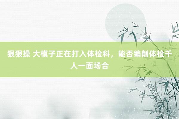 狠狠操 大模子正在打入体检科，能否编削体检千人一面场合