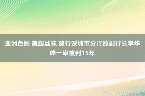 亚洲色图 美腿丝袜 建行深圳市分行原副行长李华峰一审被判15年