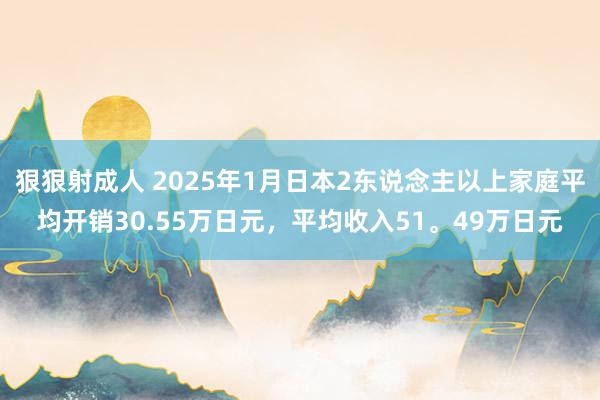 狠狠射成人 2025年1月日本2东说念主以上家庭平均开销30.55万日元，平均收入51。49万日元