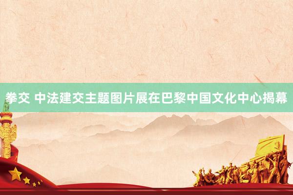 拳交 中法建交主题图片展在巴黎中国文化中心揭幕