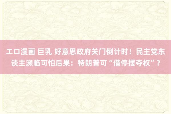 エロ漫画 巨乳 好意思政府关门倒计时！民主党东谈主濒临可怕后果：特朗普可“借停摆夺权”？
