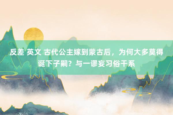 反差 英文 古代公主嫁到蒙古后，为何大多莫得诞下子嗣？与一谬妄习俗干系