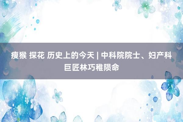 瘦猴 探花 历史上的今天 | 中科院院士、妇产科巨匠林巧稚陨命