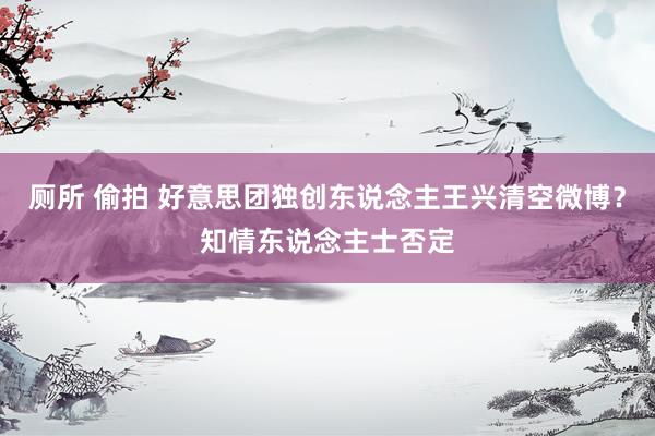 厕所 偷拍 好意思团独创东说念主王兴清空微博？知情东说念主士否定