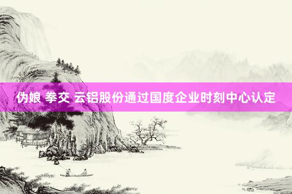 伪娘 拳交 云铝股份通过国度企业时刻中心认定