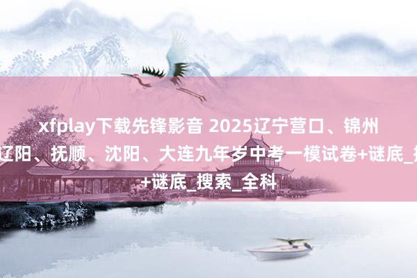 xfplay下载先锋影音 2025辽宁营口、锦州、本溪、辽阳、抚顺、沈阳、大连九年岁中考一模试卷+谜底_搜索_全科