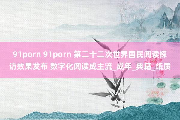 91porn 91porn 第二十二次世界国民阅读探访效果发布 数字化阅读成主流_成年_典籍_纸质