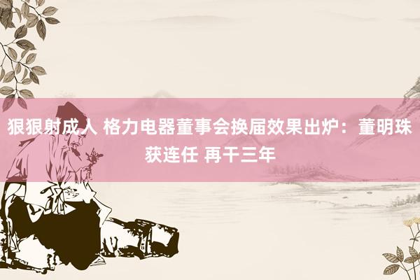 狠狠射成人 格力电器董事会换届效果出炉：董明珠获连任 再干三年