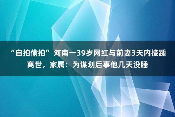 “自拍偷拍” 河南一39岁网红与前妻3天内接踵离世，家属：为谋划后事他几天没睡