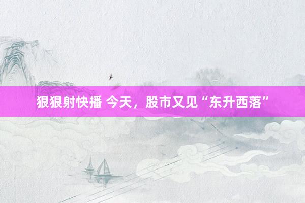 狠狠射快播 今天，股市又见“东升西落”