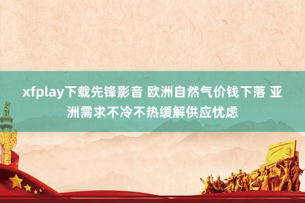 xfplay下载先锋影音 欧洲自然气价钱下落 亚洲需求不冷不热缓解供应忧虑