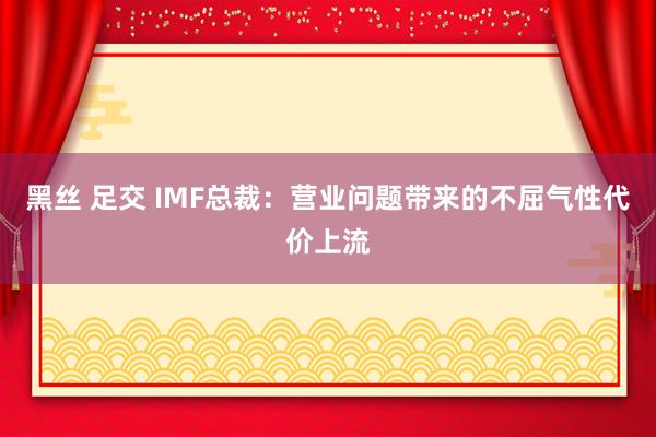 黑丝 足交 IMF总裁：营业问题带来的不屈气性代价上流