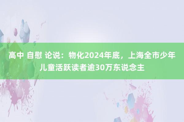 高中 自慰 论说：物化2024年底，上海全市少年儿童活跃读者逾30万东说念主