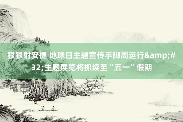 狠狠射安捷 地球日主题宣传手脚周运行&#32;主题展览将抓续至“五一”假期