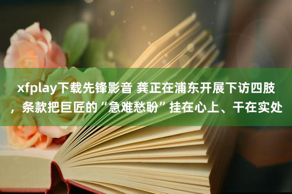 xfplay下载先锋影音 龚正在浦东开展下访四肢，条款把巨匠的“急难愁盼”挂在心上、干在实处