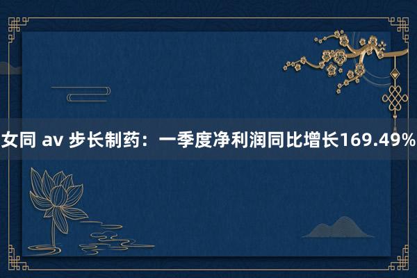 女同 av 步长制药：一季度净利润同比增长169.49%