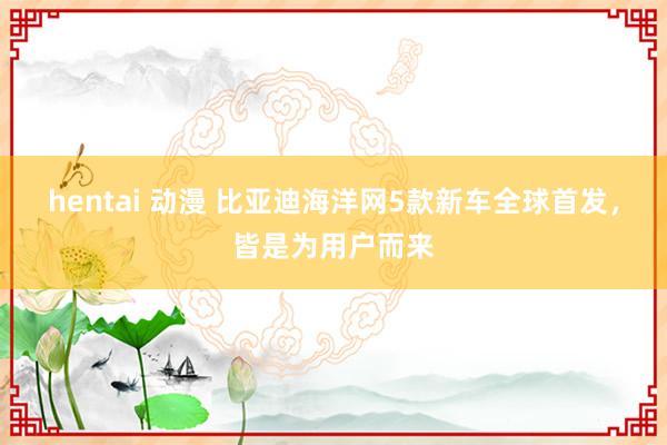 hentai 动漫 比亚迪海洋网5款新车全球首发，皆是为用户而来