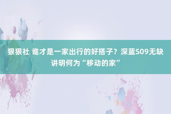 狠狠社 谁才是一家出行的好搭子？深蓝S09无缺讲明何为“移动的家”