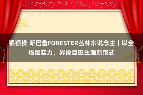 狠狠操 斯巴鲁FORESTER丛林东说念主丨以全场景实力，界说目田生涯新范式