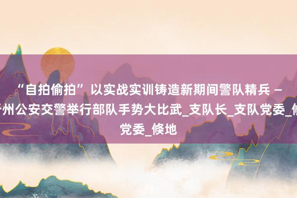 “自拍偷拍” 以实战实训铸造新期间警队精兵 ——忻州公安交警举行部队手势大比武_支队长_支队党委_倏