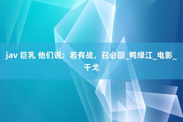 jav 巨乳 他们说：若有战，召必回_鸭绿江_电影_干戈
