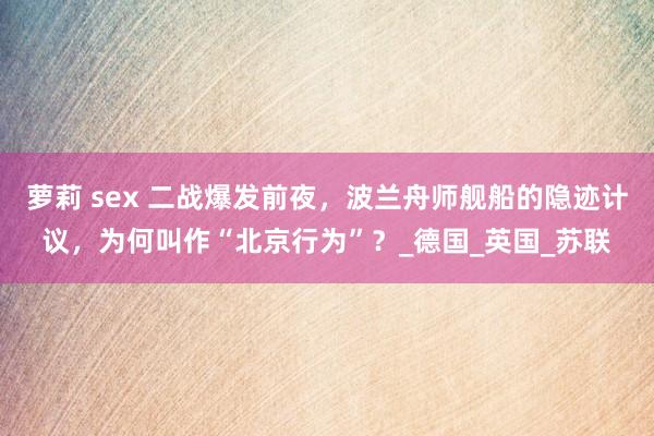 萝莉 sex 二战爆发前夜，波兰舟师舰船的隐迹计议，为何叫作“北京行为”？_德国_英国_苏联