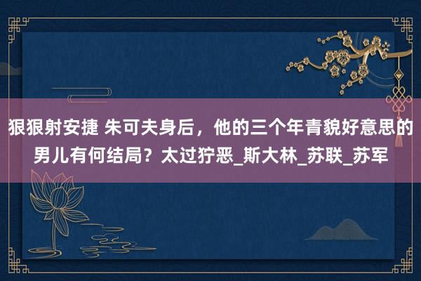 狠狠射安捷 朱可夫身后，他的三个年青貌好意思的男儿有何结局？太过狞恶_斯大林_苏联_苏军