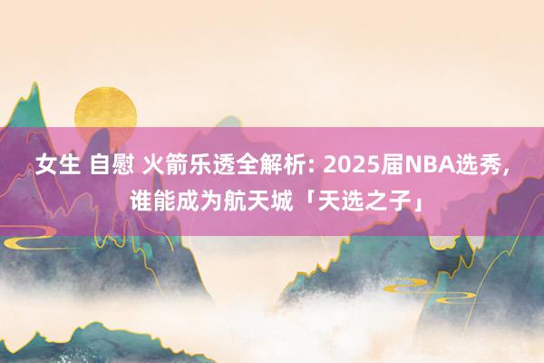 女生 自慰 火箭乐透全解析: 2025届NBA选秀, 谁能成为航天城「天选之子」