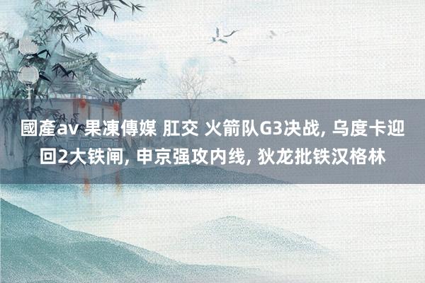 國產av 果凍傳媒 肛交 火箭队G3决战, 乌度卡迎回2大铁闸, 申京强攻内线, 狄龙批铁汉格林