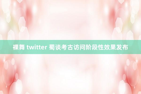 裸舞 twitter 蜀谈考古访问阶段性效果发布
