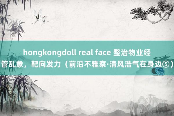 hongkongdoll real face 整治物业经管乱象，靶向发力（前沿不雅察·清风浩气在身边