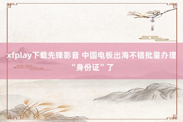 xfplay下载先锋影音 中国电板出海不错批量办理“身份证”了