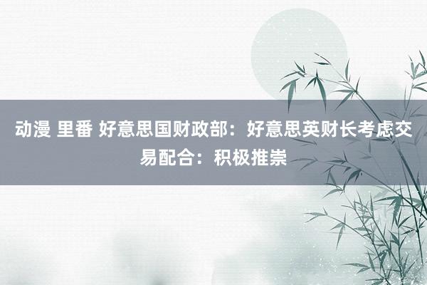 动漫 里番 好意思国财政部：好意思英财长考虑交易配合：积极推崇