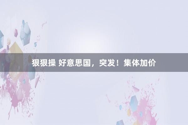 狠狠操 好意思国，突发！集体加价
