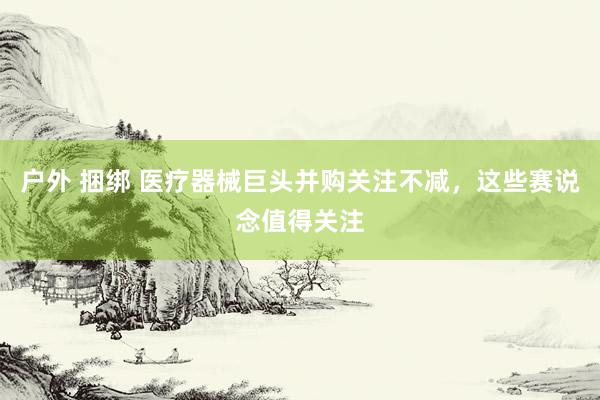 户外 捆绑 医疗器械巨头并购关注不减，这些赛说念值得关注