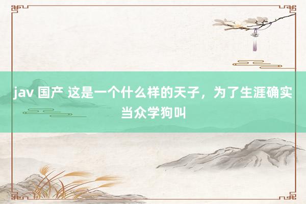jav 国产 这是一个什么样的天子，为了生涯确实当众学狗叫