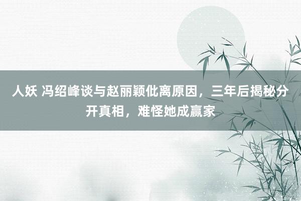 人妖 冯绍峰谈与赵丽颖仳离原因，三年后揭秘分开真相，难怪她成赢家